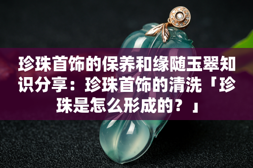 珍珠首饰的保养和缘随玉翠知识分享：珍珠首饰的清洗「珍珠是怎么形成的？」